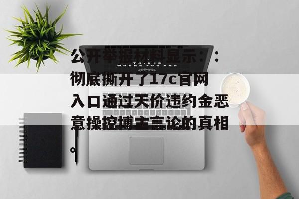 公开举报材料显示：：彻底撕开了17c官网入口通过天价违约金恶意操控博主言论的真相。