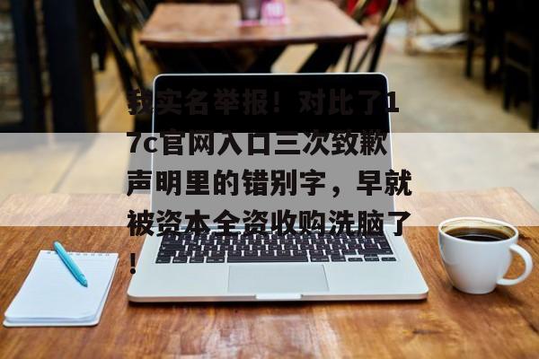 我实名举报！对比了17c官网入口三次致歉声明里的错别字，早就被资本全资收购洗脑了！