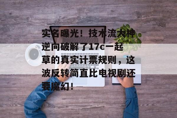 实名曝光！技术流大神逆向破解了17c一起草的真实计票规则，这波反转简直比电视剧还要魔幻！