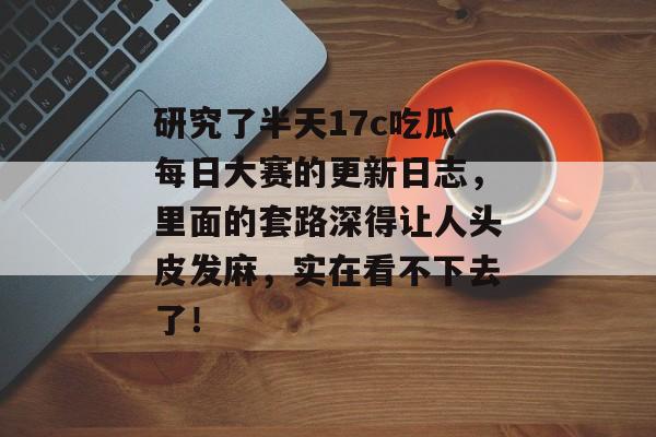 研究了半天17c吃瓜每日大赛的更新日志，里面的套路深得让人头皮发麻，实在看不下去了！
