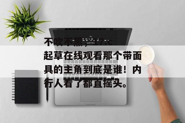 不吹不黑，17.c 起草在线观看那个带面具的主角到底是谁！内行人看了都直摇头。