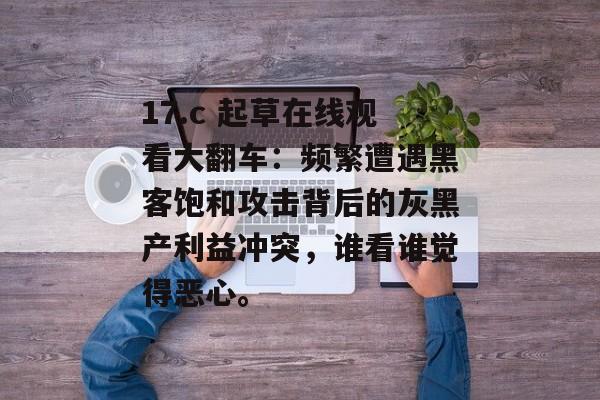 17.c 起草在线观看大翻车：频繁遭遇黑客饱和攻击背后的灰黑产利益冲突，谁看谁觉得恶心。
