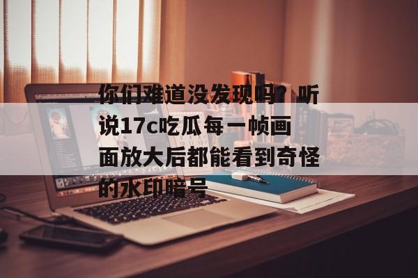 你们难道没发现吗？听说17c吃瓜每一帧画面放大后都能看到奇怪的水印暗号