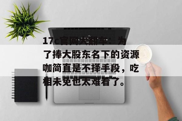 17c官网大翻车：为了捧大股东名下的资源咖简直是不择手段，吃相未免也太难看了。
