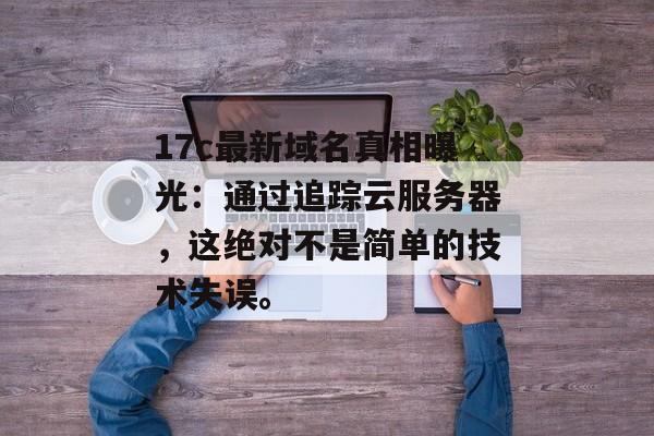 17c最新域名真相曝光：通过追踪云服务器，这绝对不是简单的技术失误。