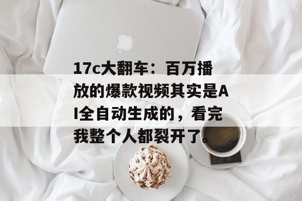 17c大翻车：百万播放的爆款视频其实是AI全自动生成的，看完我整个人都裂开了。