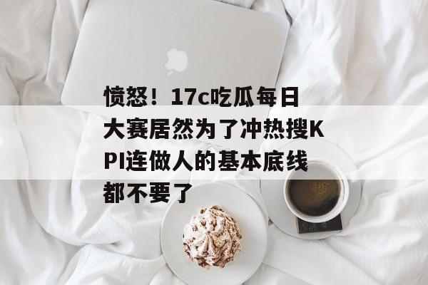 愤怒！17c吃瓜每日大赛居然为了冲热搜KPI连做人的基本底线都不要了