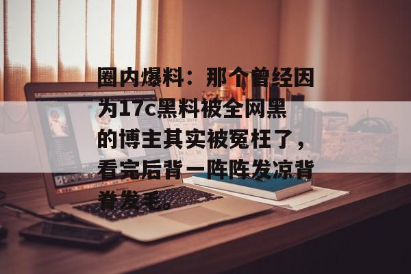 圈内爆料：那个曾经因为17c黑料被全网黑的博主其实被冤枉了，看完后背一阵阵发凉背脊发毛。