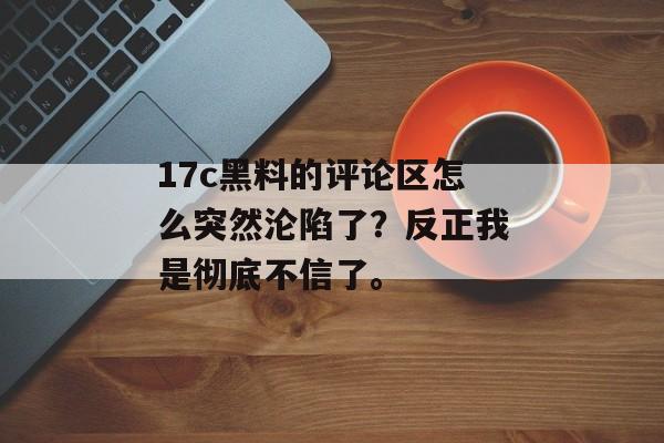 17c黑料的评论区怎么突然沦陷了？反正我是彻底不信了。