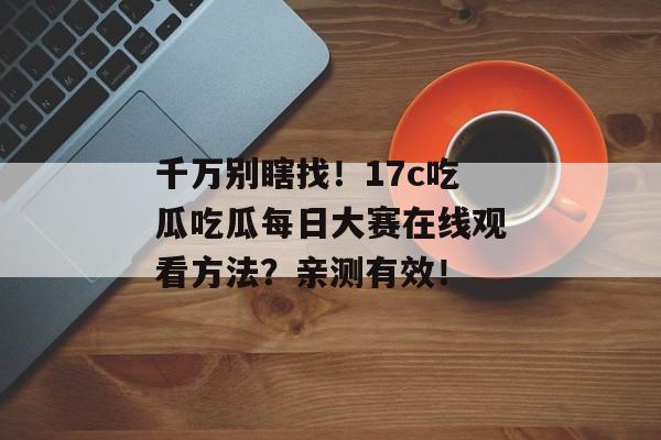 千万别瞎找！17c吃瓜吃瓜每日大赛在线观看方法？亲测有效！