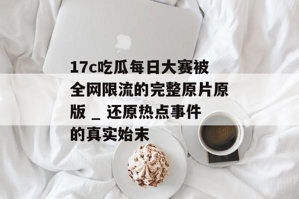 17c吃瓜每日大赛被全网限流的完整原片原版 _ 还原热点事件的真实始末