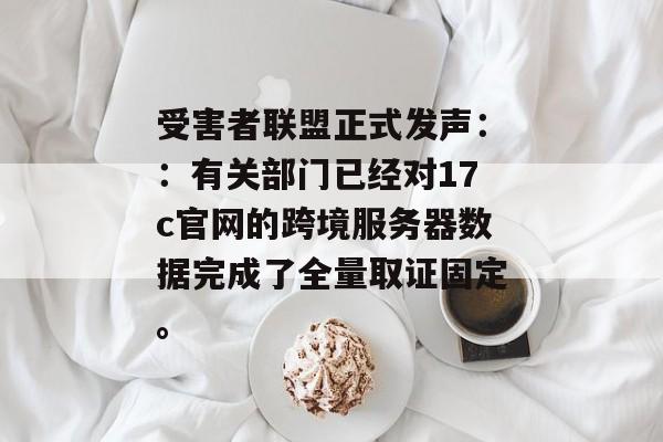 受害者联盟正式发声：：有关部门已经对17c官网的跨境服务器数据完成了全量取证固定。